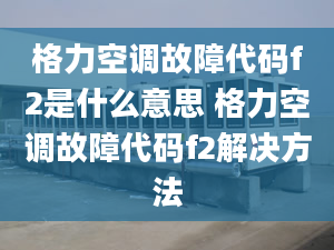 格力空調(diào)故障代碼f2是什么意思 格力空調(diào)故障代碼f2解決方法