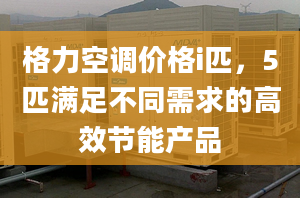 格力空調(diào)價(jià)格i匹，5匹滿足不同需求的高效節(jié)能產(chǎn)品