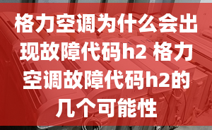 格力空調(diào)為什么會出現(xiàn)故障代碼h2 格力空調(diào)故障代碼h2的幾個可能性