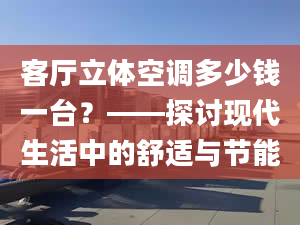 客廳立體空調(diào)多少錢一臺(tái)？——探討現(xiàn)代生活中的舒適與節(jié)能