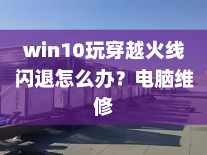 win10玩穿越火線閃退怎么辦？電腦維修