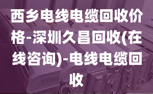 西鄉(xiāng)電線電纜回收價格-深圳久昌回收(在線咨詢)-電線電纜回收