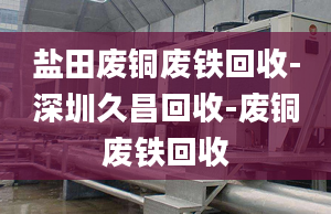 鹽田廢銅廢鐵回收-深圳久昌回收-廢銅廢鐵回收