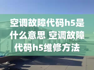 空調(diào)故障代碼h5是什么意思 空調(diào)故障代碼h5維修方法