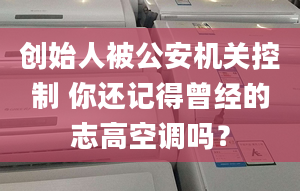 創(chuàng)始人被公安機關控制 你還記得曾經的志高空調嗎？