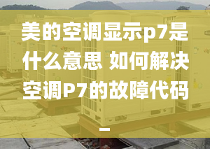 美的空調顯示p7是什么意思 如何解決空調P7的故障代碼_